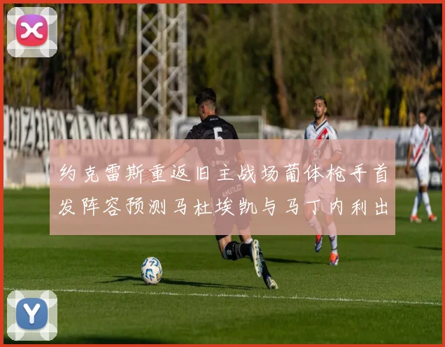 约克雷斯重返旧主战场葡体枪手首发阵容预测马杜埃凯与马丁内利出战