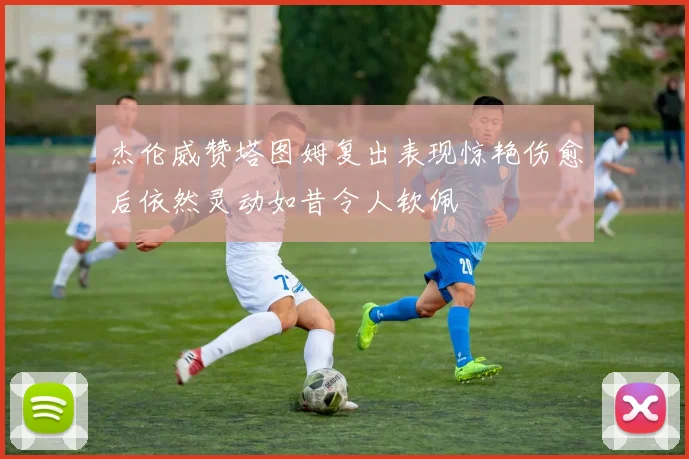 杰伦威赞塔图姆复出表现惊艳伤愈后依然灵动如昔令人钦佩