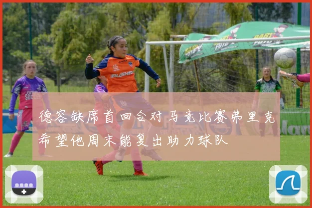 德容缺席首回合对马竞比赛弗里克希望他周末能复出助力球队