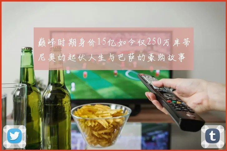 巅峰时期身价15亿如今仅250万库蒂尼奥的起伏人生与巴萨的豪购故事