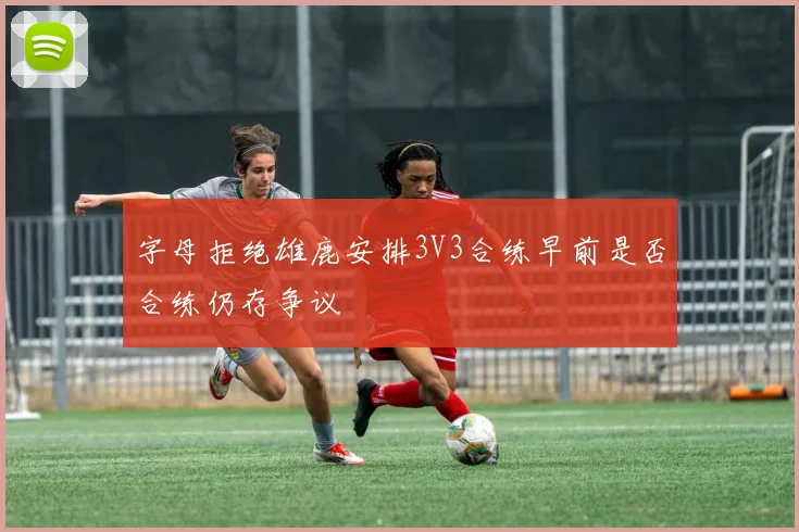 字母拒绝雄鹿安排3V3合练早前是否合练仍存争议