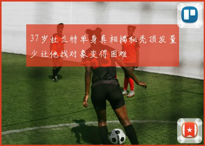 37岁杜兰特单身真相揭秘秃顶发量少让他找对象变得困难